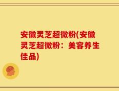 安徽灵芝超微粉(安徽灵芝超微粉：美容养生佳品)