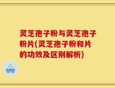 灵芝孢子粉与灵芝孢子粉片(灵芝孢子粉和片的功效及区别解析)