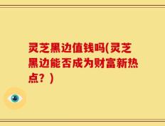 灵芝黑边值钱吗(灵芝黑边能否成为财富新热点？)