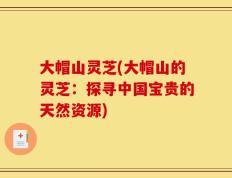 大帽山灵芝(大帽山的灵芝：探寻中国宝贵的天然资源)