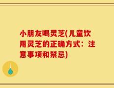 小朋友喝灵芝(儿童饮用灵芝的正确方式：注意事项和禁忌)