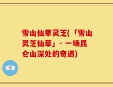 雪山仙草灵芝(「雪山灵芝仙草」- 一场昆仑山深处的奇遇)