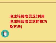 泡沫箱栽培灵芝(利用泡沫箱栽培灵芝的技巧及方法)