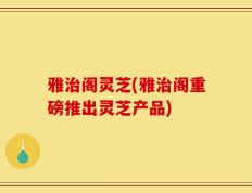雅治阁灵芝(雅治阁重磅推出灵芝产品)