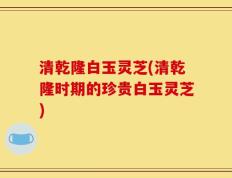 清乾隆白玉灵芝(清乾隆时期的珍贵白玉灵芝)