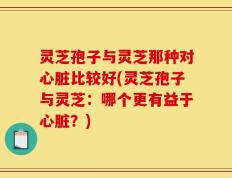 灵芝孢子与灵芝那种对心脏比较好(灵芝孢子与灵芝：哪个更有益于心脏？)