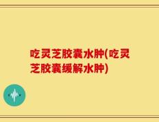 吃灵芝胶囊水肿(吃灵芝胶囊缓解水肿)