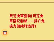 灵芝虫草套装(灵芝虫草搭配套装——提升免疫力健康好选择)