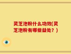 灵芝泡粉什么功效(灵芝泡粉有哪些益处？)