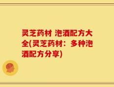 灵芝药材 泡酒配方大全(灵芝药材：多种泡酒配方分享)