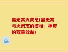 黑无常火灵芝(黑无常与火灵芝的搭档：神奇的双重效益)