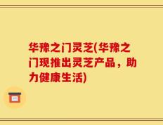 华豫之门灵芝(华豫之门现推出灵芝产品，助力健康生活)