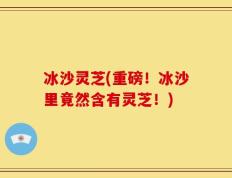 冰沙灵芝(重磅！冰沙里竟然含有灵芝！)