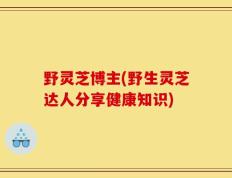 野灵芝博主(野生灵芝达人分享健康知识)