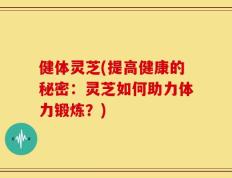 健体灵芝(提高健康的秘密：灵芝如何助力体力锻炼？)