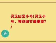 灵芝曰常小号(灵芝小号，哪些细节最重要？)