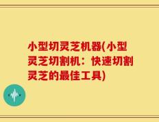 小型切灵芝机器(小型灵芝切割机：快速切割灵芝的最佳工具)