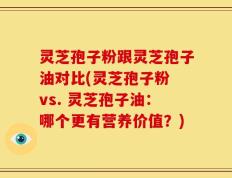 灵芝孢子粉跟灵芝孢子油对比(灵芝孢子粉 vs. 灵芝孢子油：哪个更有营养价值？)