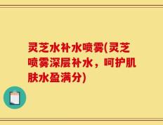 灵芝水补水喷雾(灵芝喷雾深层补水，呵护肌肤水盈满分)