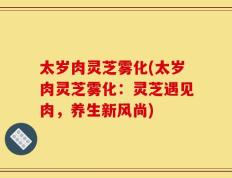 太岁肉灵芝雾化(太岁肉灵芝雾化：灵芝遇见肉，养生新风尚)