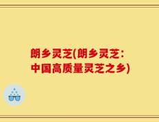 朗乡灵芝(朗乡灵芝：中国高质量灵芝之乡)