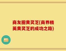 商友圈黄灵芝(商界精英黄灵芝的成功之路)