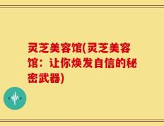 灵芝美容馆(灵芝美容馆：让你焕发自信的秘密武器)