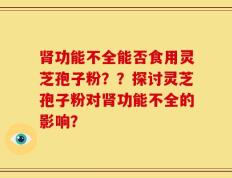 肾功能不全能否食用灵芝孢子粉？？探讨灵芝孢子粉对肾功能不全的影响？