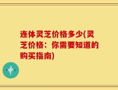 连体灵芝价格多少(灵芝价格：你需要知道的购买指南)