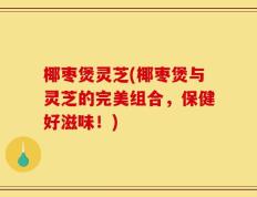 椰枣煲灵芝(椰枣煲与灵芝的完美组合，保健好滋味！)