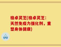 格卓灵芝(格卓灵芝：天然免疫力强化剂，重塑身体健康)