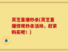 灵芝直播秒杀(灵芝直播惊现秒杀活动，赶紧购买吧！)