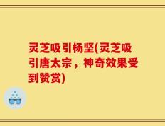 灵芝吸引杨坚(灵芝吸引唐太宗，神奇效果受到赞赏)