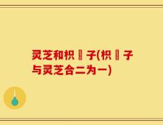 灵芝和枳椇子(枳椇子与灵芝合二为一)