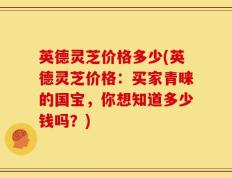 英德灵芝价格多少(英德灵芝价格：买家青睐的国宝，你想知道多少钱吗？)