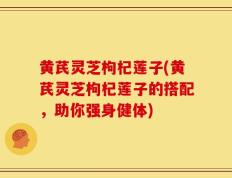 黄芪灵芝枸杞莲子(黄芪灵芝枸杞莲子的搭配，助你强身健体)