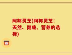 阿邦灵芝(阿邦灵芝：天然、健康、营养的选择)