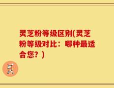灵芝粉等级区别(灵芝粉等级对比：哪种最适合您？)