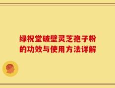 绿祝堂破壁灵芝孢子粉的功效与使用方法详解