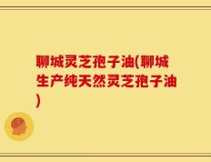 聊城灵芝孢子油(聊城生产纯天然灵芝孢子油)