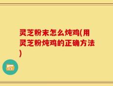 灵芝粉末怎么炖鸡(用灵芝粉炖鸡的正确方法)