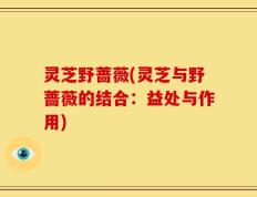 灵芝野蔷薇(灵芝与野蔷薇的结合：益处与作用)
