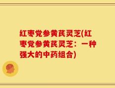 红枣党参黄芪灵芝(红枣党参黄芪灵芝：一种强大的中药组合)