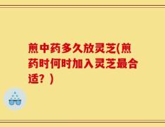 煎中药多久放灵芝(煎药时何时加入灵芝最合适？)