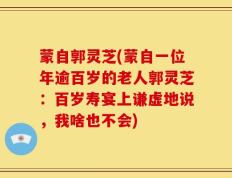 蒙自郭灵芝(蒙自一位年逾百岁的老人郭灵芝：百岁寿宴上谦虚地说，我啥也不会)