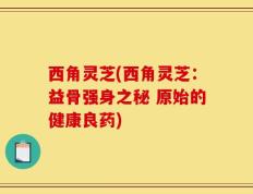 西角灵芝(西角灵芝：益骨强身之秘 原始的健康良药)