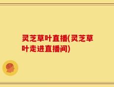 灵芝草叶直播(灵芝草叶走进直播间)