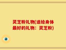 灵芝粉礼物(送给身体最好的礼物：灵芝粉)