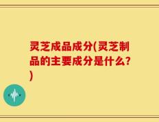 灵芝成品成分(灵芝制品的主要成分是什么？)