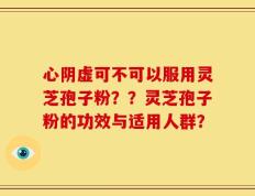 心阴虚可不可以服用灵芝孢子粉？？灵芝孢子粉的功效与适用人群？